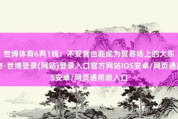 世博体育6两1钱:不妥官也能成为贸易场上的大东说念主物-世博登录(网站)登录入口官方网站IOS安卓/网页通用版入口
