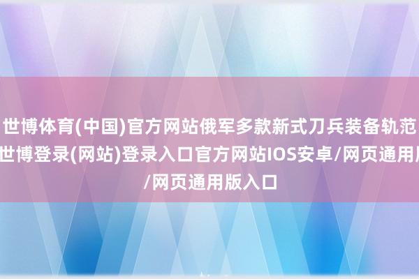 世博体育(中国)官方网站俄军多款新式刀兵装备轨范亮相-世博登录(网站)登录入口官方网站IOS安卓/网页通用版入口