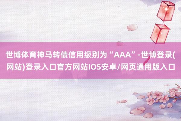 世博体育神马转债信用级别为“AAA”-世博登录(网站)登录入口官方网站IOS安卓/网页通用版入口