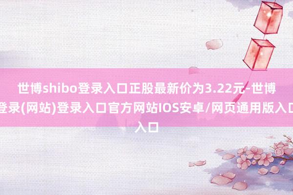 世博shibo登录入口正股最新价为3.22元-世博登录(网站)登录入口官方网站IOS安卓/网页通用版入口