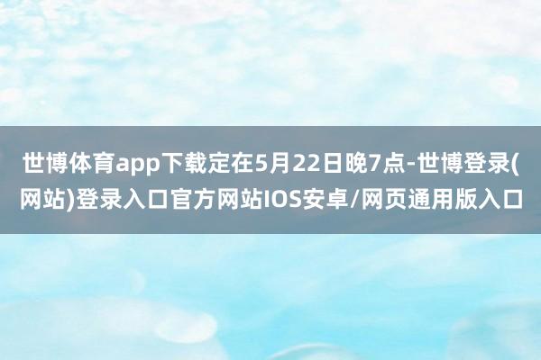 世博体育app下载定在5月22日晚7点-世博登录(网站)登录入口官方网站IOS安卓/网页通用版入口