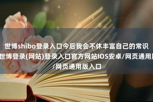 世博shibo登录入口今后我会不休丰富自己的常识内涵-世博登录(网站)登录入口官方网站IOS安卓/网页通用版入口