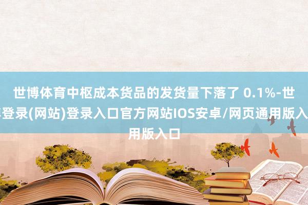 世博体育中枢成本货品的发货量下落了 0.1%-世博登录(网站)登录入口官方网站IOS安卓/网页通用版入口