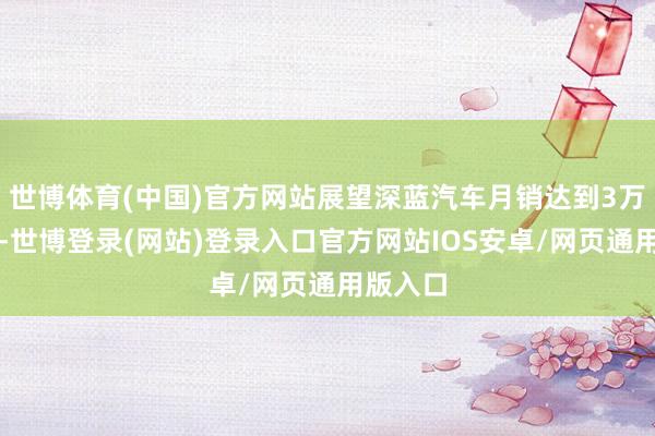 世博体育(中国)官方网站展望深蓝汽车月销达到3万台傍边-世博登录(网站)登录入口官方网站IOS安卓/网页通用版入口