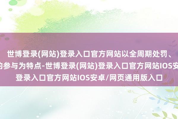 世博登录(网站)登录入口官方网站以全周期处罚、整体系协同、全标的参与为特点-世博登录(网站)登录入口官方网站IOS安卓/网页通用版入口