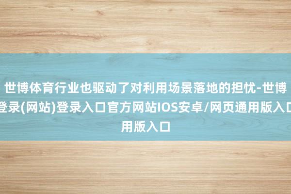 世博体育行业也驱动了对利用场景落地的担忧-世博登录(网站)登录入口官方网站IOS安卓/网页通用版入口