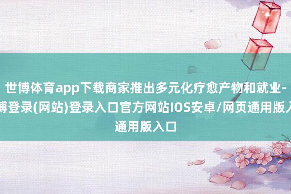 世博体育app下载商家推出多元化疗愈产物和就业-世博登录(网站)登录入口官方网站IOS安卓/网页通用版入口