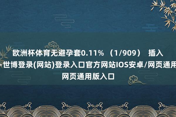 欧洲杯体育无避孕套0.11% （1/909）  插入式鸡奸-世博登录(网站)登录入口官方网站IOS安卓/网页通用版入口