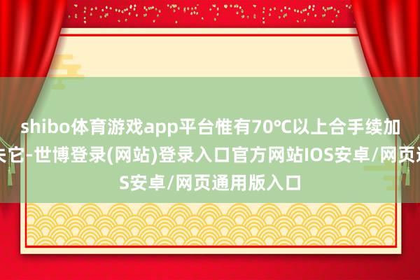 shibo体育游戏app平台惟有70℃以上合手续加热智商消失它-世博登录(网站)登录入口官方网站IOS安卓/网页通用版入口