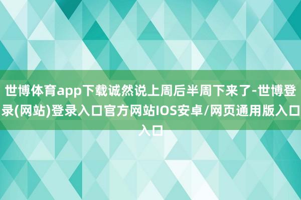 世博体育app下载诚然说上周后半周下来了-世博登录(网站)登录入口官方网站IOS安卓/网页通用版入口