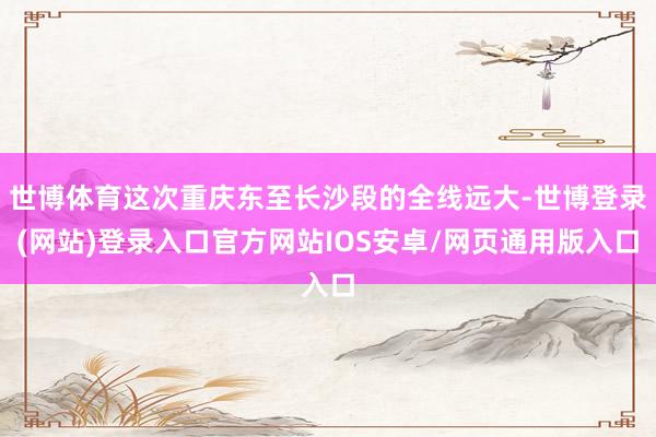 世博体育这次重庆东至长沙段的全线远大-世博登录(网站)登录入口官方网站IOS安卓/网页通用版入口