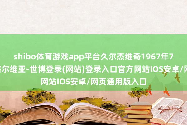 shibo体育游戏app平台久尔杰维奇1967年7月4日建立于塞尔维亚-世博登录(网站)登录入口官方网站IOS安卓/网页通用版入口