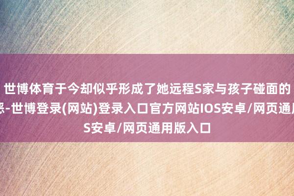 世博体育于今却似乎形成了她远程S家与孩子碰面的罪魁首恶-世博登录(网站)登录入口官方网站IOS安卓/网页通用版入口