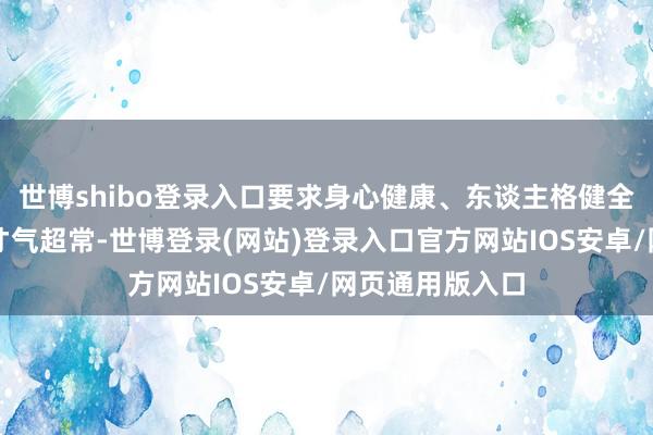 世博shibo登录入口要求身心健康、东谈主格健全、品德优良、才气超常-世博登录(网站)登录入口官方网站IOS安卓/网页通用版入口