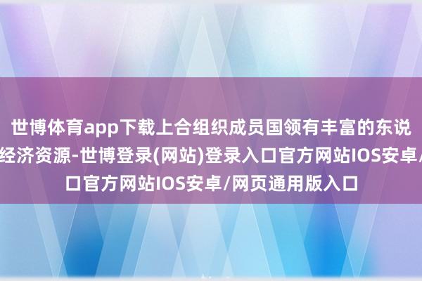 世博体育app下载上合组织成员国领有丰富的东说念主口、当然和经济资源-世博登录(网站)登录入口官方网站IOS安卓/网页通用版入口