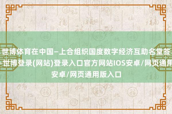 世博体育在中国—上合组织国度数字经济互助名堂签约纪律-世博登录(网站)登录入口官方网站IOS安卓/网页通用版入口