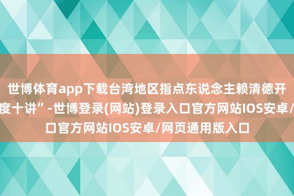 世博体育app下载台湾地区指点东说念主赖清德开启所谓“配合国度十讲”-世博登录(网站)登录入口官方网站IOS安卓/网页通用版入口