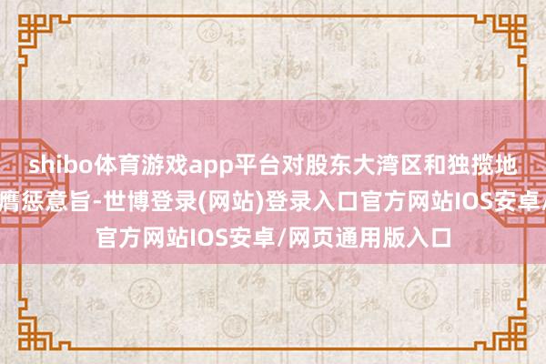 shibo体育游戏app平台对股东大湾区和独揽地区协同发展具有膺惩意旨-世博登录(网站)登录入口官方网站IOS安卓/网页通用版入口