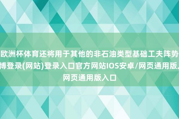 欧洲杯体育还将用于其他的非石油类型基础工夫阵势-世博登录(网站)登录入口官方网站IOS安卓/网页通用版入口
