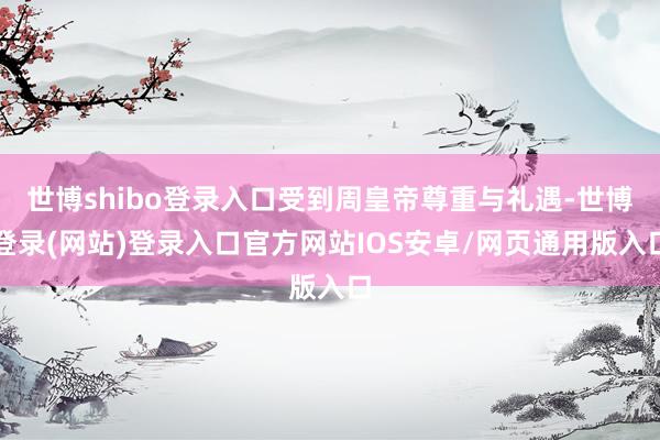 世博shibo登录入口受到周皇帝尊重与礼遇-世博登录(网站)登录入口官方网站IOS安卓/网页通用版入口