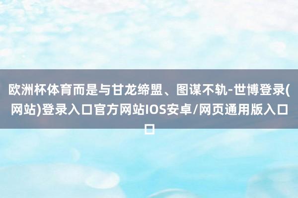 欧洲杯体育而是与甘龙缔盟、图谋不轨-世博登录(网站)登录入口官方网站IOS安卓/网页通用版入口