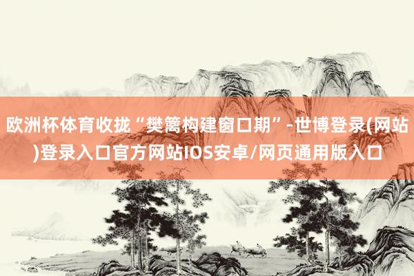 欧洲杯体育收拢“樊篱构建窗口期”-世博登录(网站)登录入口官方网站IOS安卓/网页通用版入口