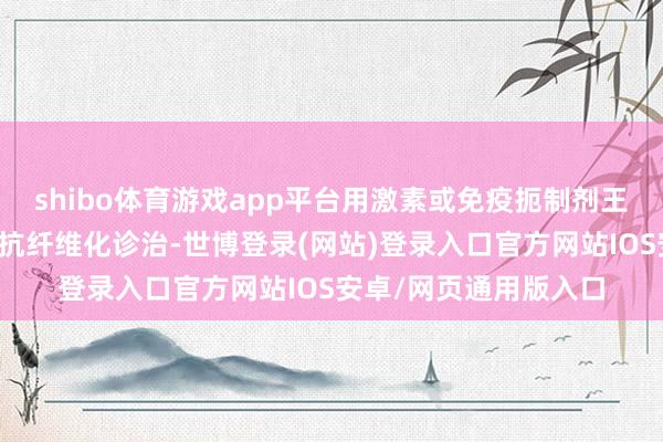 shibo体育游戏app平台用激素或免疫扼制剂王法原发病;也要开动抗纤维化诊治-世博登录(网站)登录入口官方网站IOS安卓/网页通用版入口