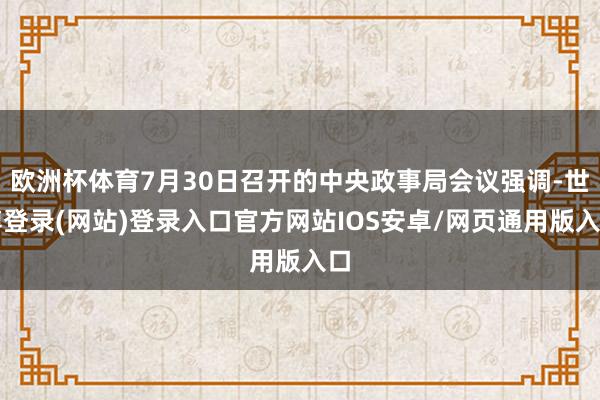欧洲杯体育7月30日召开的中央政事局会议强调-世博登录(网站)登录入口官方网站IOS安卓/网页通用版入口