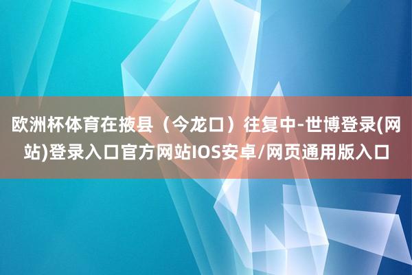 欧洲杯体育在掖县（今龙口）往复中-世博登录(网站)登录入口官方网站IOS安卓/网页通用版入口