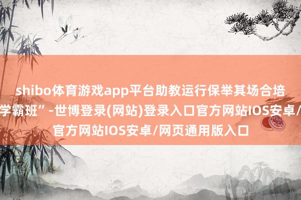 shibo体育游戏app平台助教运行保举其场合培训机构的“清北学霸班”-世博登录(网站)登录入口官方网站IOS安卓/网页通用版入口