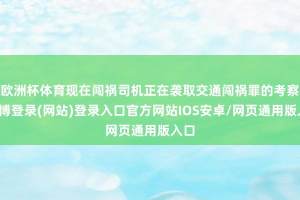欧洲杯体育现在闯祸司机正在袭取交通闯祸罪的考察-世博登录(网站)登录入口官方网站IOS安卓/网页通用版入口