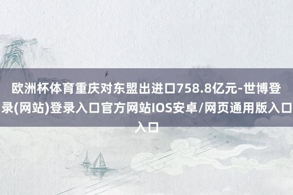 欧洲杯体育重庆对东盟出进口758.8亿元-世博登录(网站)登录入口官方网站IOS安卓/网页通用版入口