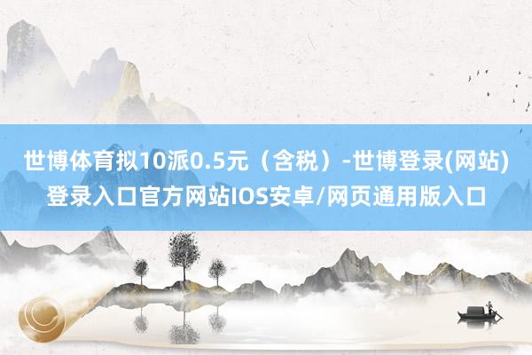 世博体育拟10派0.5元(含税)-世博登录(网站)登录入口官方网站IOS安卓/网页通用版入口