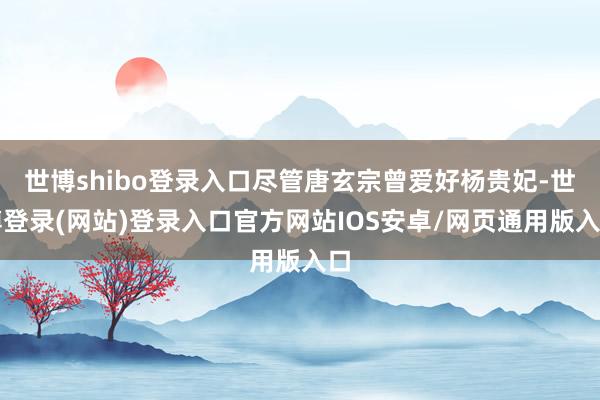 世博shibo登录入口尽管唐玄宗曾爱好杨贵妃-世博登录(网站)登录入口官方网站IOS安卓/网页通用版入口