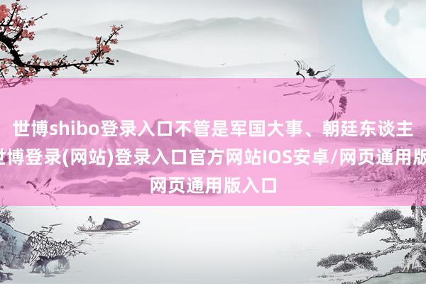世博shibo登录入口不管是军国大事、朝廷东谈主事-世博登录(网站)登录入口官方网站IOS安卓/网页通用版入口