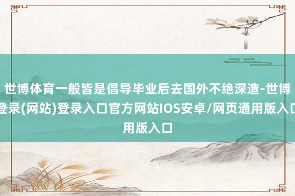 世博体育一般皆是倡导毕业后去国外不绝深造-世博登录(网站)登录入口官方网站IOS安卓/网页通用版入口