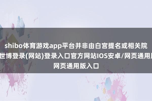 shibo体育游戏app平台并非由白宫提名或相关院阐明-世博登录(网站)登录入口官方网站IOS安卓/网页通用版入口
