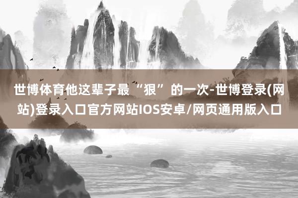 世博体育他这辈子最 “狠” 的一次-世博登录(网站)登录入口官方网站IOS安卓/网页通用版入口
