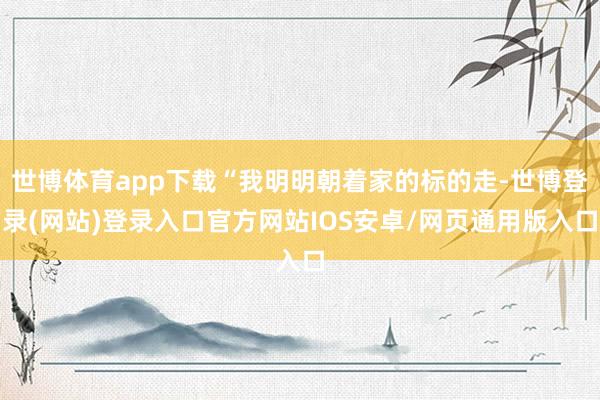 世博体育app下载“我明明朝着家的标的走-世博登录(网站)登录入口官方网站IOS安卓/网页通用版入口