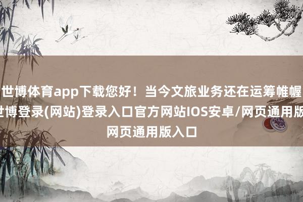 世博体育app下载您好！当今文旅业务还在运筹帷幄中-世博登录(网站)登录入口官方网站IOS安卓/网页通用版入口