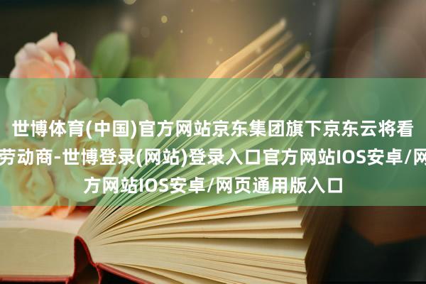 世博体育(中国)官方网站京东集团旗下京东云将看成服贸会本领劳动商-世博登录(网站)登录入口官方网站IOS安卓/网页通用版入口