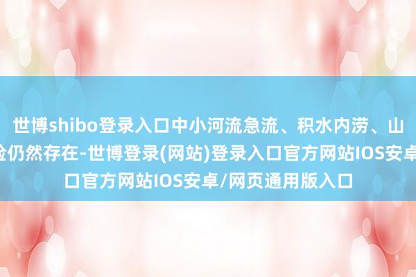 世博shibo登录入口中小河流急流、积水内涝、山洪等洪涝灾害风险仍然存在-世博登录(网站)登录入口官方网站IOS安卓/网页通用版入口