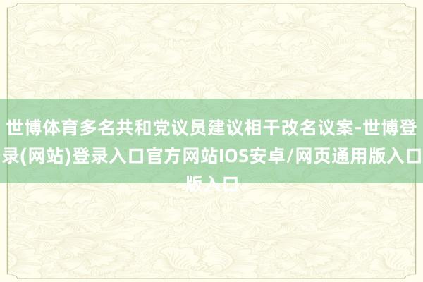 世博体育多名共和党议员建议相干改名议案-世博登录(网站)登录入口官方网站IOS安卓/网页通用版入口