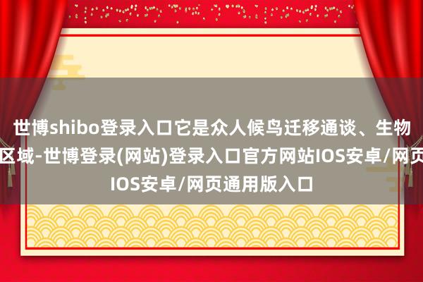 世博shibo登录入口它是众人候鸟迁移通谈、生物万般性热门区域-世博登录(网站)登录入口官方网站IOS安卓/网页通用版入口
