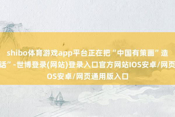 shibo体育游戏app平台正在把“中国有策画”造成“世界谈话”-世博登录(网站)登录入口官方网站IOS安卓/网页通用版入口
