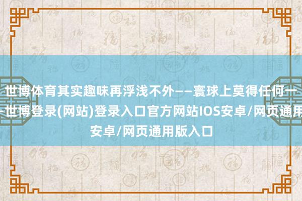 世博体育其实趣味再浮浅不外——寰球上莫得任何一个国度-世博登录(网站)登录入口官方网站IOS安卓/网页通用版入口