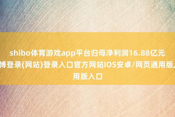 shibo体育游戏app平台归母净利润16.88亿元-世博登录(网站)登录入口官方网站IOS安卓/网页通用版入口