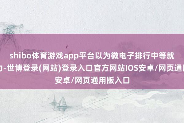 shibo体育游戏app平台以为微电子排行中等就没勾引力-世博登录(网站)登录入口官方网站IOS安卓/网页通用版入口
