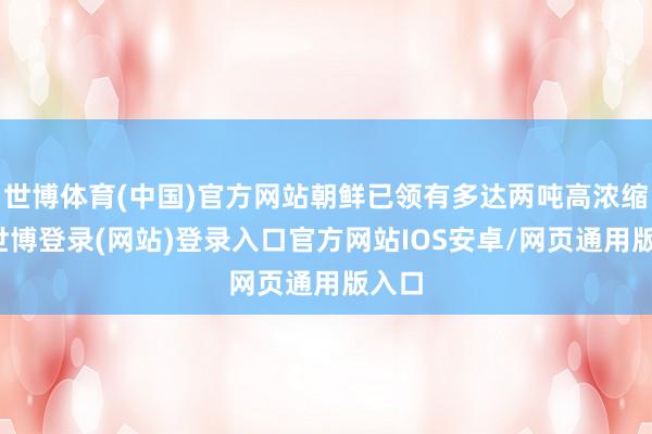 世博体育(中国)官方网站朝鲜已领有多达两吨高浓缩铀-世博登录(网站)登录入口官方网站IOS安卓/网页通用版入口