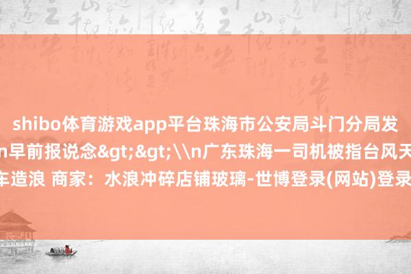 shibo体育游戏app平台珠海市公安局斗门分局发布警情通报：\n\n早前报说念>>\n广东珠海一司机被指台风天当街驾车造浪 商家：水浪冲碎店铺玻璃-世博登录(网站)登录入口官方网站IOS安卓/网页通用版入口